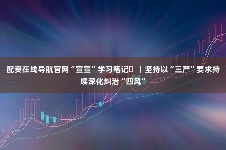 配资在线导航官网“宣宣”学习笔记㉜丨坚持以“三严”要求持续深化纠治“四风”