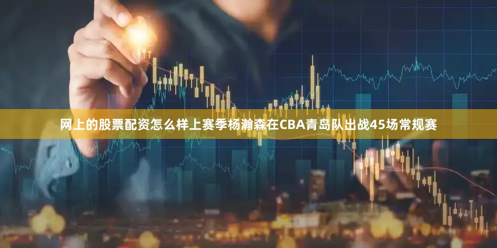 网上的股票配资怎么样上赛季杨瀚森在CBA青岛队出战45场常规赛