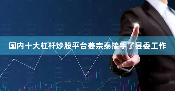 国内十大杠杆炒股平台姜宗泰接手了县委工作