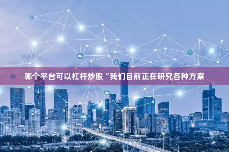 哪个平台可以杠杆炒股　　“我们目前正在研究各种方案