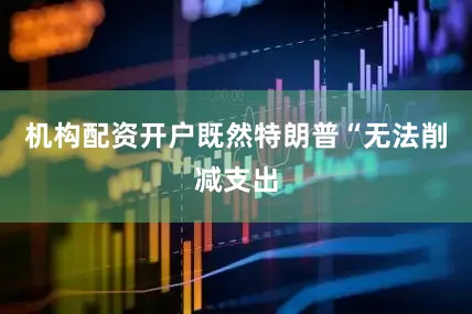 机构配资开户既然特朗普“无法削减支出