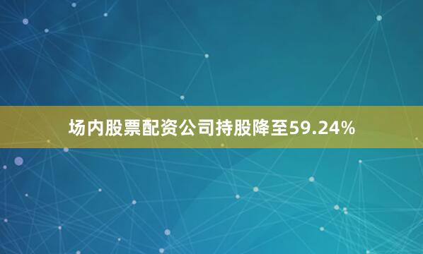 场内股票配资公司持股降至59.24%