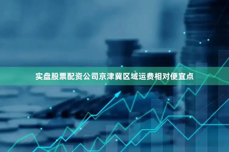 实盘股票配资公司京津冀区域运费相对便宜点