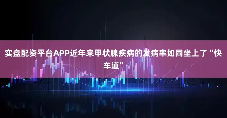 实盘配资平台APP近年来甲状腺疾病的发病率如同坐上了“快车道”