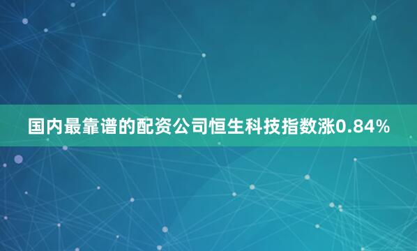 国内最靠谱的配资公司恒生科技指数涨0.84%