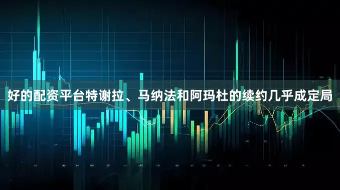 好的配资平台特谢拉、马纳法和阿玛杜的续约几乎成定局