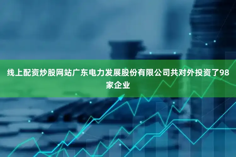 线上配资炒股网站广东电力发展股份有限公司共对外投资了98家企业