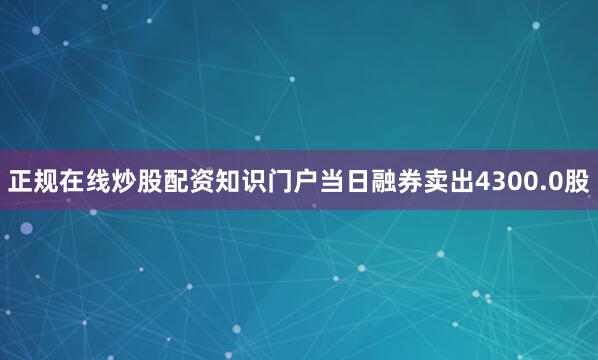 正规在线炒股配资知识门户当日融券卖出4300.0股
